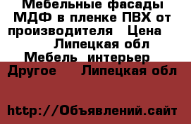 Мебельные фасады МДФ в пленке ПВХ от производителя › Цена ­ 100 - Липецкая обл. Мебель, интерьер » Другое   . Липецкая обл.